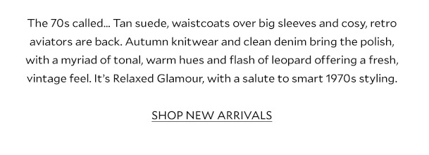The 70s called… Tan suede, waistcoats over big sleeves and cosy, retro aviators are back. Autumn knitwear and clean denim bring the polish, with a myriad of tonal, warm hues and flash of leopard offering a fresh, vintage feel. It’s Relaxed Glamour, with a salute to smart 1970s styling. SHOP NEW ARRIVALS.