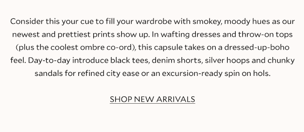 Consider this your cue to fill your wardrobe with smokey, moody hues as our newest and prettiest prints show up. In wafting dresses and throw-on tops (plus the coolest ombre co-ord), this capsule takes on a dressed-up-boho feel. Day-to-day introduce black tees, denim shorts, silver hoops and chunky sandals for refined city ease or an excursion-ready spin on hols. SHOP NEW ARRIVALS.