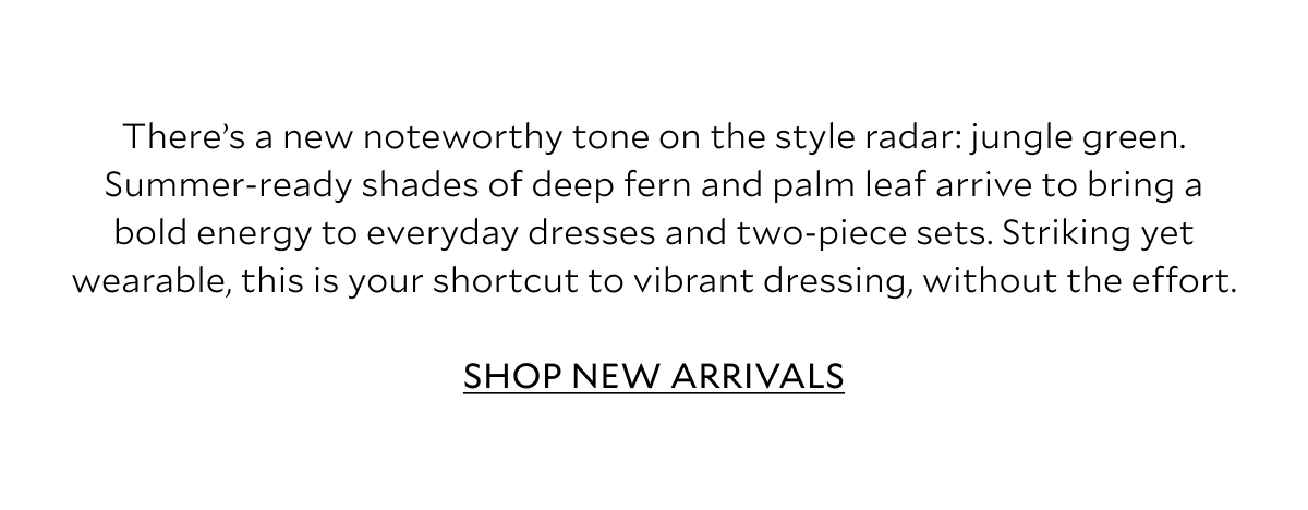 There’s a new noteworthy tone on the style radar: jungle green. Summer-ready shades of deep fern and palm leaf arrive to bring a bold energy to everyday dresses and two-piece sets. Striking yet wearable, this is your shortcut to vibrant dressing, without the effort.