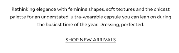 Rethinking elegance with feminine shapes, soft textures and the chicest palette for an understated, ultra-wearable capsule you can lean on during the busiest time of the year.    Cardigans get the glam-treatment with ornate buttons and shackets are so soft you’ll never want to take them off. Dressing, perfected. SHOP NEW ARRIVALS.