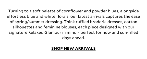 Turning to a soft palette of cornflower and powder blues, alongside effortless blue and white florals, our latest arrivals captures the ease of spring/summer dressing. Think ruffled broderie dresses, cotton silhouettes and feminine blouses, each piece designed with our signature Relaxed Glamour in mind – perfect for now and sun-filled days ahead. 