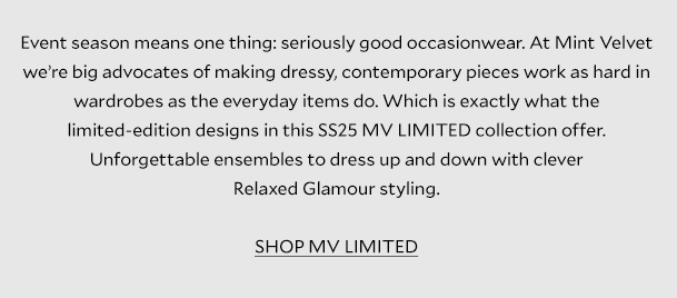 Event season means one thing: seriously good occasionwear. At Mint Velvet we’re big advocates of making dressy, contemporary pieces work as hard in wardrobes as the everyday items do. Which is exactly what the limited-edition designs in this SS25 MV LIMITED collection offer. Unforgettable ensembles to dress up and down with clever Relaxed Glamour styling. 