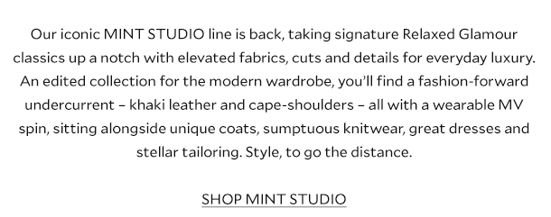 Our iconic MINT STUDIO line is back, taking signature Relaxed Glamour classics up a notch with elevated fabrics, cuts and details for everyday luxury. An edited collection for the modern wardrobe, you’ll find a fashion-forward undercurrent – khaki leather and richest burgundy – all with a wearable MV spin, sitting alongside unique coats, sumptuous knitwear, great dresses and stellar tailoring. Style, to go the distance. SHOP MINT STUDIO.