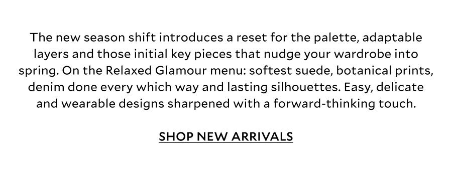 The new season shift introduces a reset for the palette, adaptable layers and those initial key pieces that nudge your wardrobe into spring. On the Relaxed Glamour menu: softest suede, botanical prints, denim done every which way and lasting silhouettes. Easy, delicate and wearable designs sharpened with a forward-thinking touch. SHOP NEW ARRIVALS 