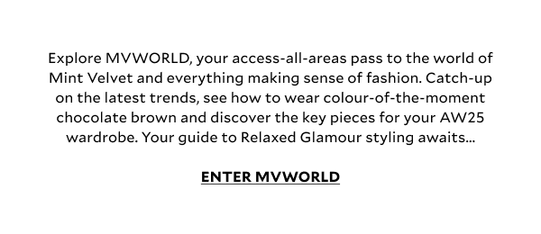 Explore MVWORLD, your access-all-areas pass to the world of Mint Velvet and everything making sense of fashion. Catch-up on the latest trends, see how to wear colour-of-the-moment chocolate brown and discover the key pieces for your AW25 wardrobe. Your guide to Relaxed Glamour styling awaits.. ENTER MV WORLD