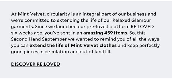    At Mint Velvet circularity is an integral part of our business and we’re committed to extending the life of our Relaxed Glamour garments. Since we launched our pre-loved platform RE:LOVED six weeks ago, you’ve sent in an amazing 459 items. So, this Second Hand September we wanted to remind you of our all the ways you can extend the life of Mint Velvet clothes and keep perfectly good pieces in circulation and out of landfill – from RE:LOVED to RE:MINTED Swap Sessions and our repairs and alterations service, powered by The Seam. 
