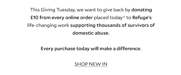 This Giving Tuesday, we want to give back by donating £10 from every online order placed today* to Refuge’s life-changing work supporting thousands of survivors of domestic abuse.    Every purchase today will make a difference. SHOP NEW IN. 