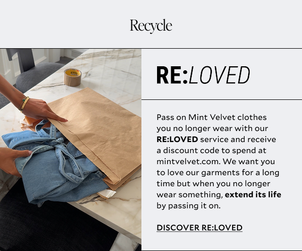 Pass on Mint Velvet clothes you no longer wear with our RE:LOVED service and receive a discount code to spend at mintvelvet.com. We want you to love our garments for a long time but when you no longer wear something, extend its life by passing it on.  