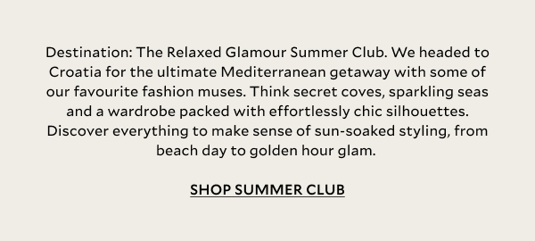 Destination: The Relaxed Glamour Summer Club. We headed to Croatia for the ultimate Mediterranean getaway with some of our favourite fashion muses. Think secret coves, sparkling seas and a wardrobe packed with effortlessly chic silhouettes. Discover everything to make sense of sun-soaked styling, from beach day to golden hour glam.  SHOP SUMMER CLUB.