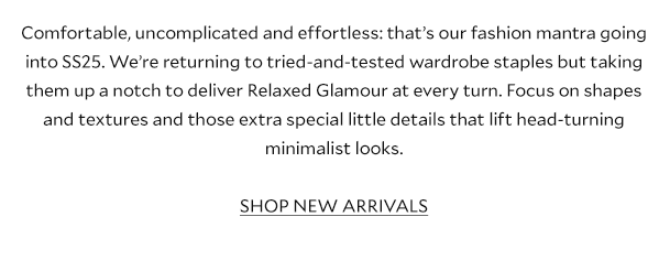 Comfortable, uncomplicated and effortless: that’s our fashion mantra going into SS25. We’re returning to tried-and-tested wardrobe staples but taking them up a notch to deliver Relaxed Glamour at every turn. Focus on shapes and textures and those extra special little details makes for a head-turning minimalist look.    SHOP NEW ARRIVALS