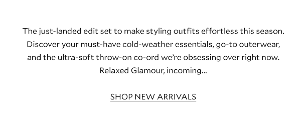 The just-landed edit set to make styling effortless this season. Discover your must-have cold-weather essentials, go-to outerwear, and the ultra-soft throw-on co-ord we we’re obsessing over right now. Relaxed Glamour, incoming... SHOP NEW ARRIVALS