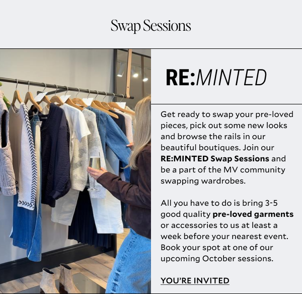 Get ready to swap your pre-loved pieces, pick out some new looks and browse the rails in our beautiful boutiques. Join our RE:MINTED Swap Sessions and be a part of the MV community swapping wardrobes. All you have to do is bring 3-5 good quality pre-loved garments or accessories to us at least a week before your nearest event. Book your spot at one of our upcoming October sessions.