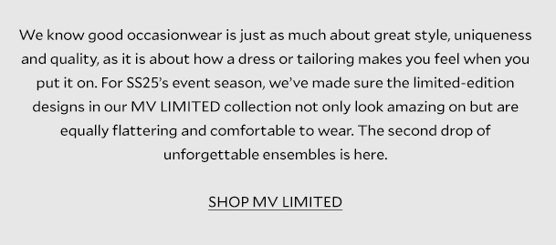 Discover the art of occasionwear       We know good occasionwear is just as much about great style, uniqueness and quality, as it is about how a dress or tailoring makes you feel when you put it on. For SS25’s event season, we’ve made sure the limited-edition designs in our MV LIMITED collection not only look amazing on but are equally flattering and comfortable to wear. The second drop of unforgettable ensembles is here      SHOP THE COLLECTION 