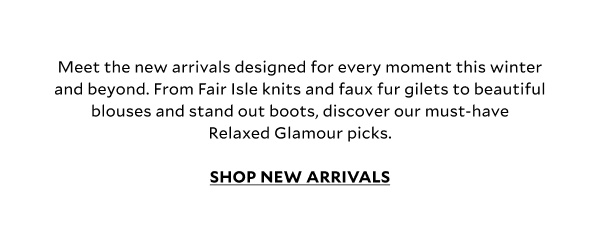 Meet the new arrivals designed for every moment this winter and beyond. From Fair Isle knits and faux fur gilets to beautiful blouses and stand out boots, discover our must-have Relaxed Glamour picks.						 SHOP NEW ARRIVALS