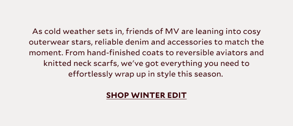 As cold weather sets in, friends of MV are leaning into cosy outerwear stars, reliable denim and accessories to match the moment. From hand-finished scarf coats to reversible aviators and knitted neck scarfs, we've got everything you need to effortlessly wrap up in style this season. 		SHOP WINTER EDIT