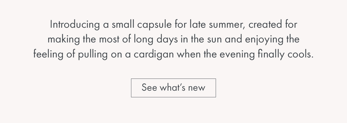 Introducing a small capsule for late summer, created for making the most of long days in the sun and enjoying the feeling of pulling on a cardigan when the evening finally cools.