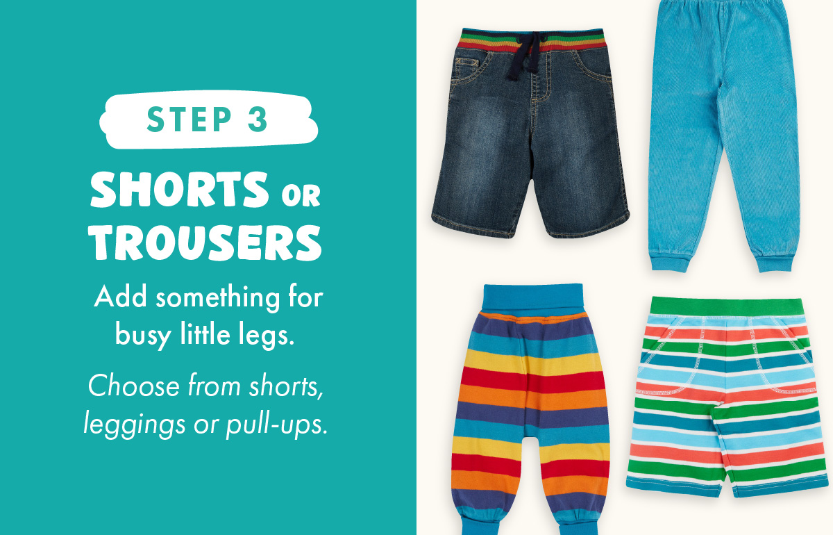 Step 3: Shorts or Trousers. Add something for busy little legs. Choose from shorts, leggings or pull-ups.