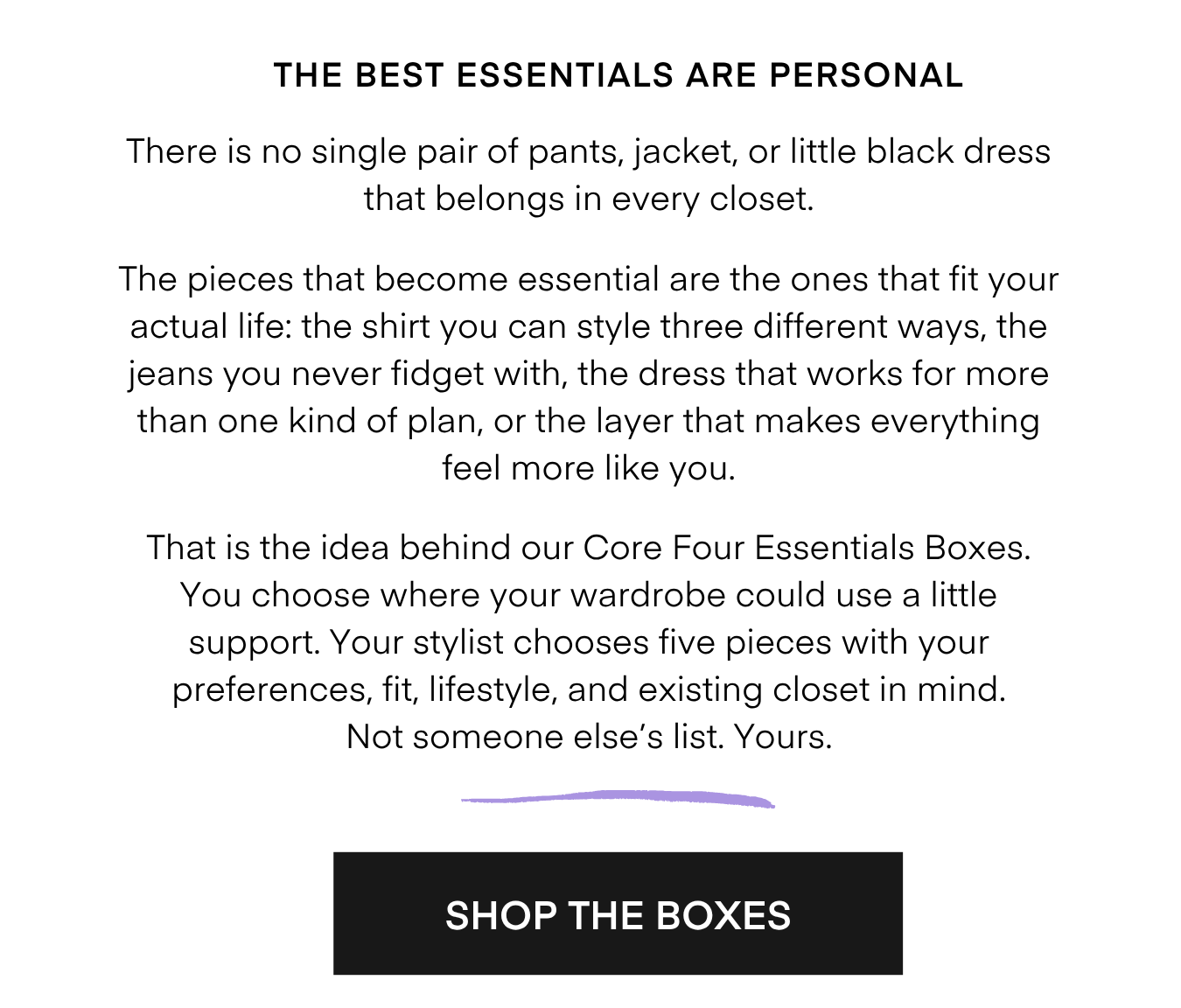 THE BEST ESSENTIALS ARE PERSONAL There is no single pair of pants, jacket, or little black dress that belongs in every closet. The pieces that become essential are the ones that fit your actual life: the shirt you can style three different ways, the jeans you never fidget with, the dress that works for more than one kind of plan, or the layer that makes everything feel more like you. That is the idea behind our Core Four Essentials Boxes. You choose where your wardrobe could use a little support. Your stylist chooses five pieces with your preferences, fit, lifestyle, and existing closet in mind. Not someone else's list. Yours. SHOP THE BOXES