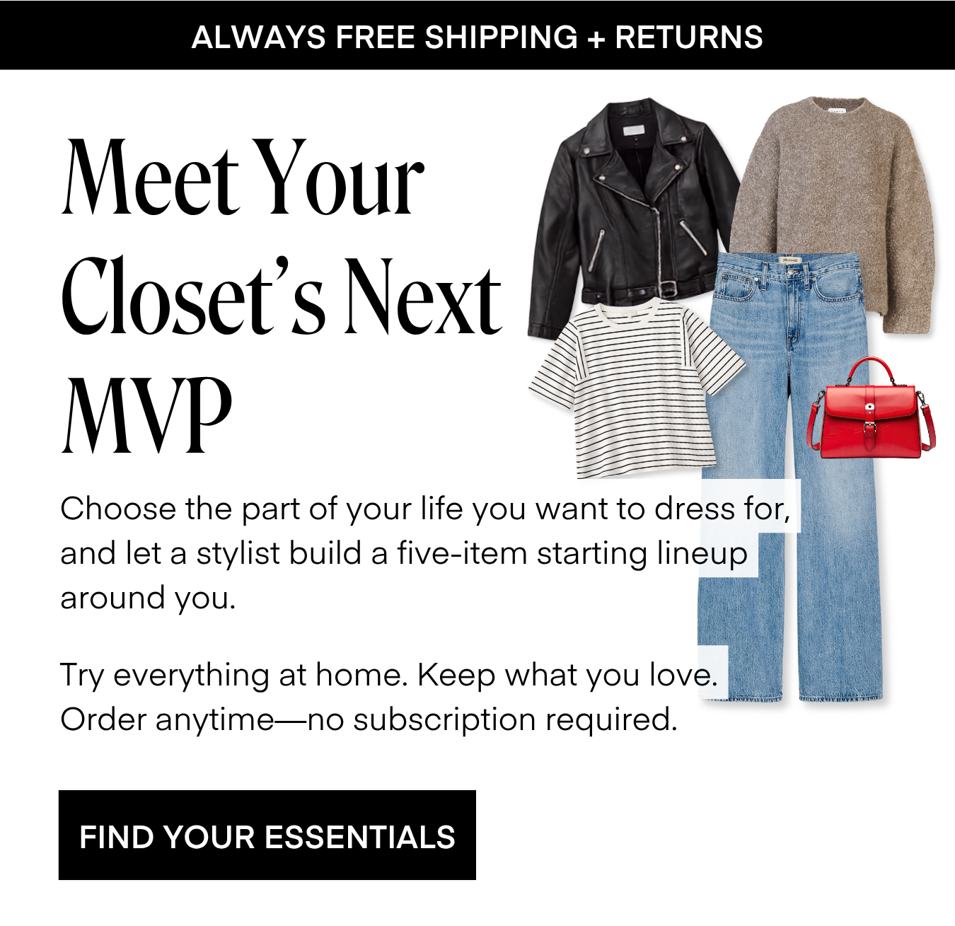 ALWAYS FREE SHIPPING + RETURNS Meet Your Closet's Next MVP Choose the part of your life you want to dress for, and let a stylist build a five-item starting lineup around you. Try everything at home. Keep what you love. Order anytime—no subscription required. FIND YOUR ESSENTIALS