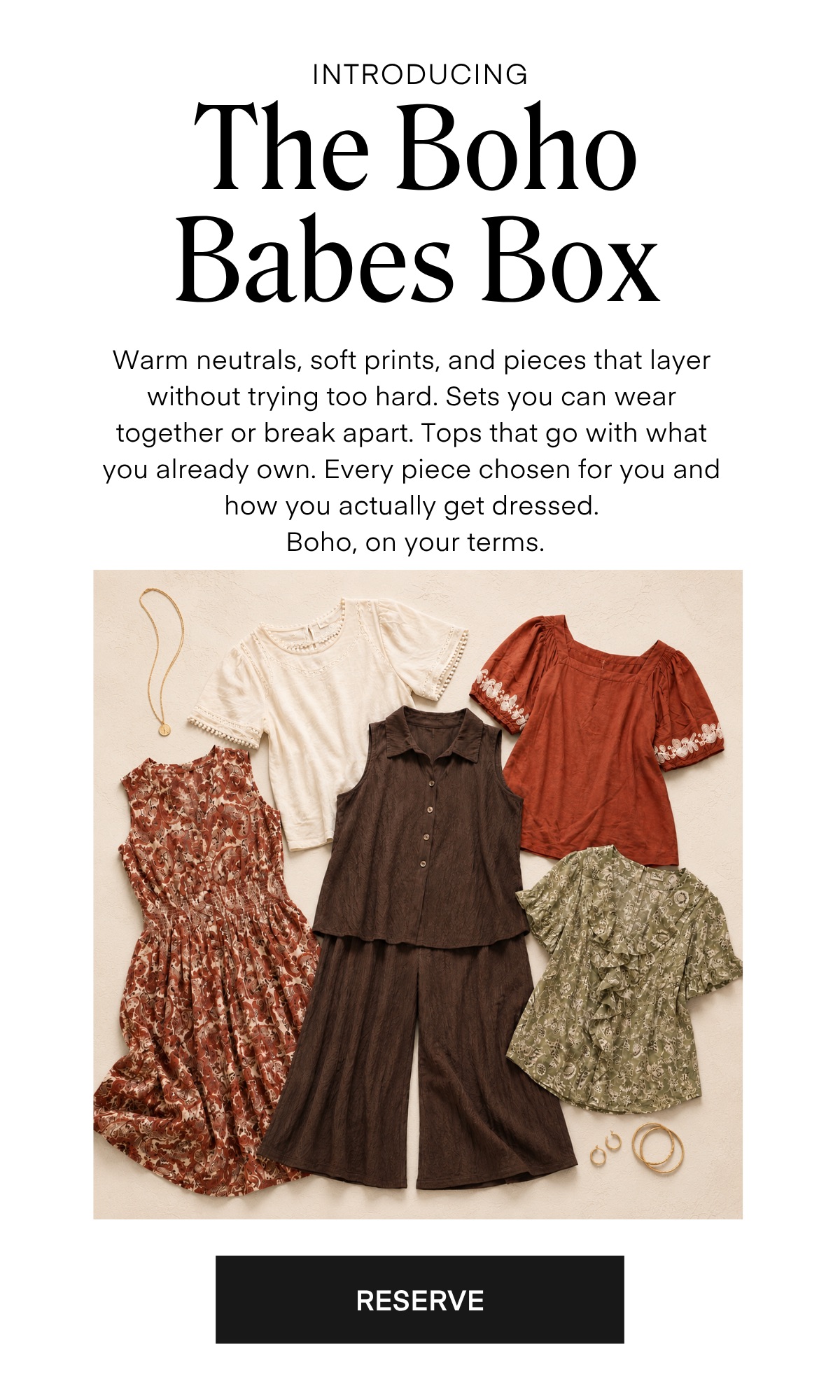 INTRODUCING The Boho Babes Box Warm neutrals, soft prints, and pieces that layer without trying too hard. Sets you can wear together or break apart. Tops that go with what you already own. Every piece chosen for you and how you actually get dressed. Boho, on your terms. RESERVE