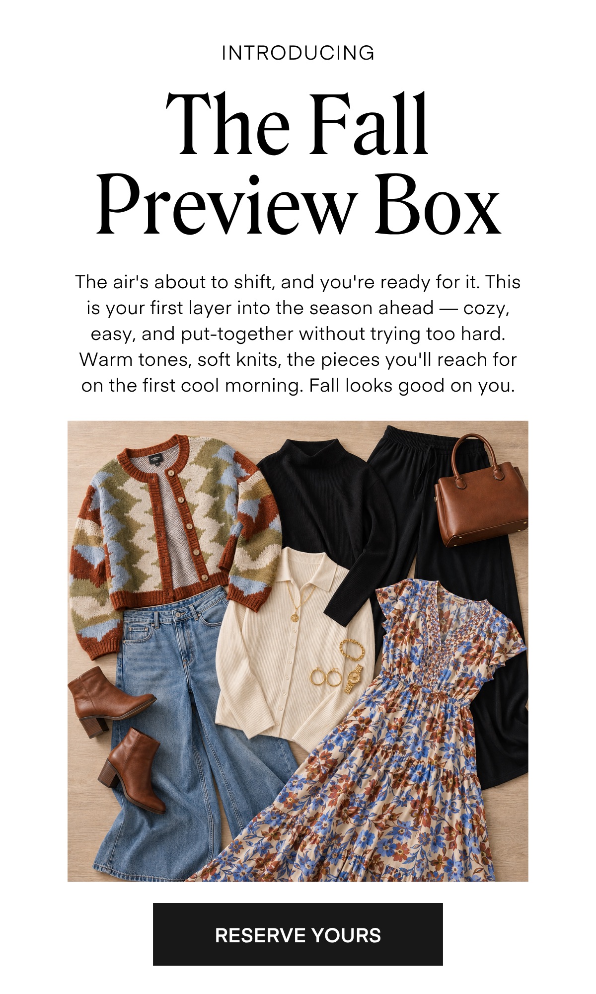 INTRODUCING The Fall Preview Box The air's about to shift, and you're ready for it. This is your first layer into the season ahead - cozy, easy, and put-together without trying too hard. Warm tones, soft knits, the pieces you'll reach for on the first cool morning. Fall looks good on you. RESERVE YOURS