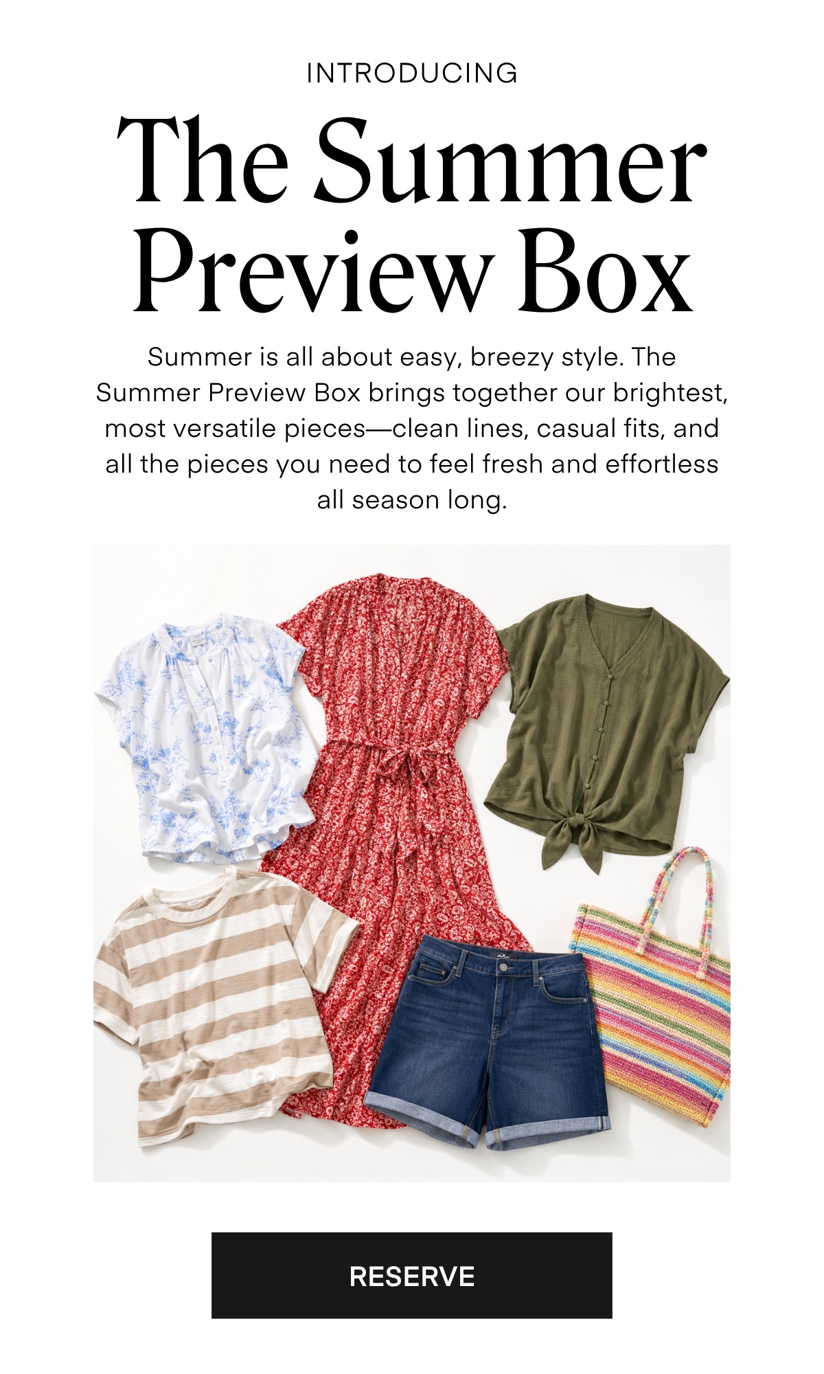 INTRODUCING The Summer Preview Box Summer is all about easy, breezy style. The Summer Preview Box brings together our brightest, most versatile pieces—clean lines, casual fits, and all the pieces you need to feel fresh and effortless all season long. RESERVE