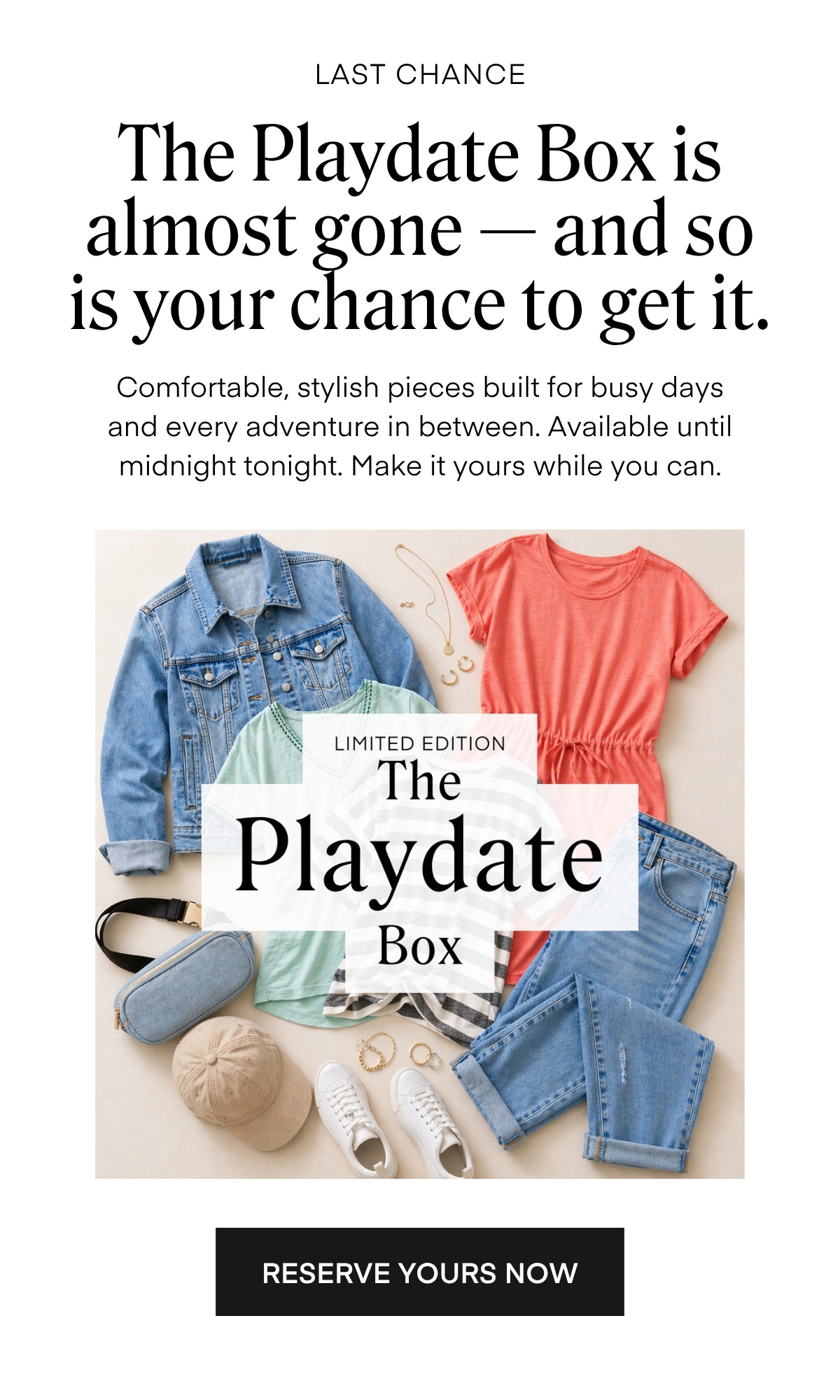 LAST CHANCE The Playdate Box is almost gone - and so is your chance to get it. Comfortable, stylish pieces built for busy days and every adventure in between. Available until midnight tonight. Make it yours while you can. LIMITED EDITION The Playdate Box RESERVE YOURS NOW