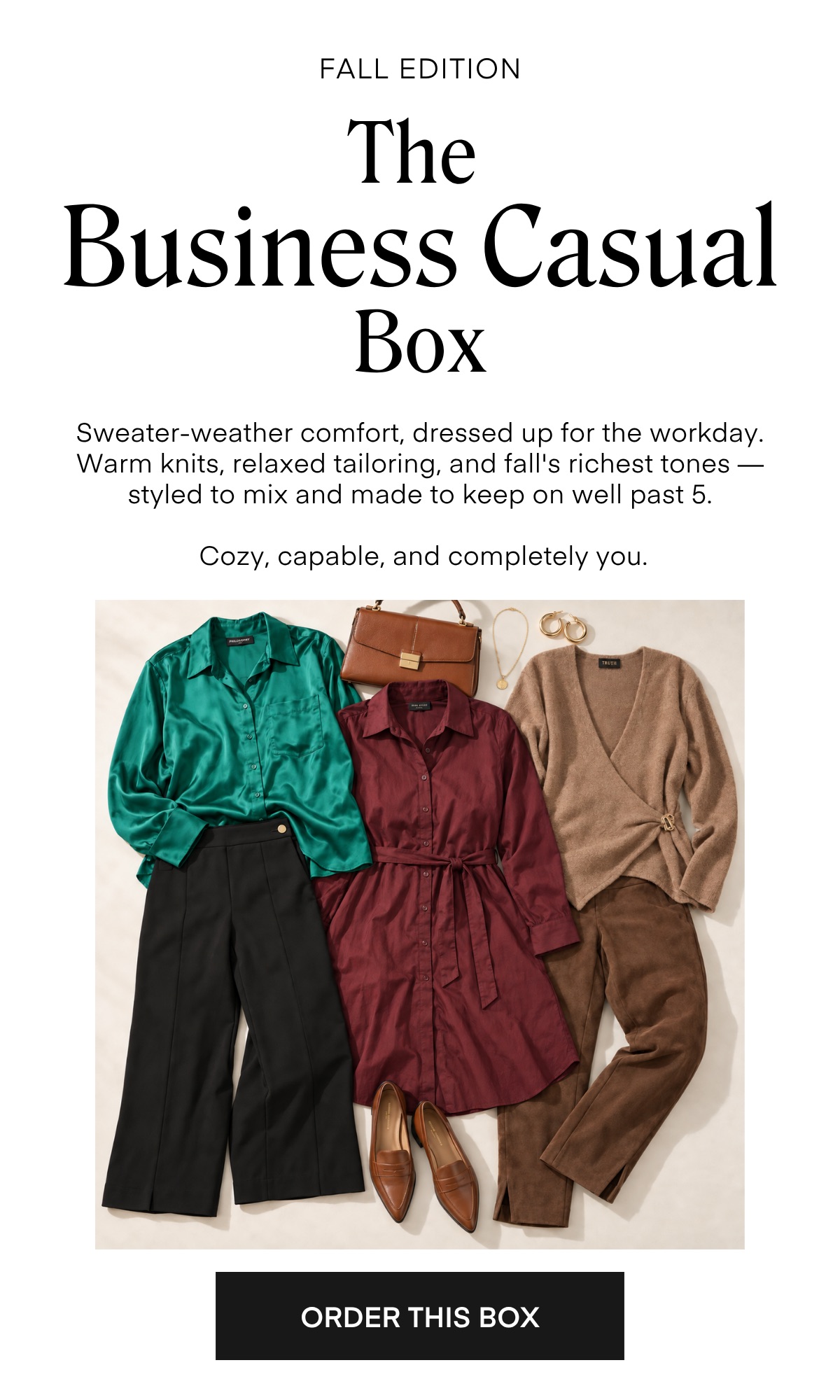 FALL EDITION The Business Casual Box Sweater-weather comfort, dressed up for the workday. Warm knits, relaxed tailoring, and fall's richest tones — styled to mix and made to keep on well past 5. Cozy, capable, and completely you.