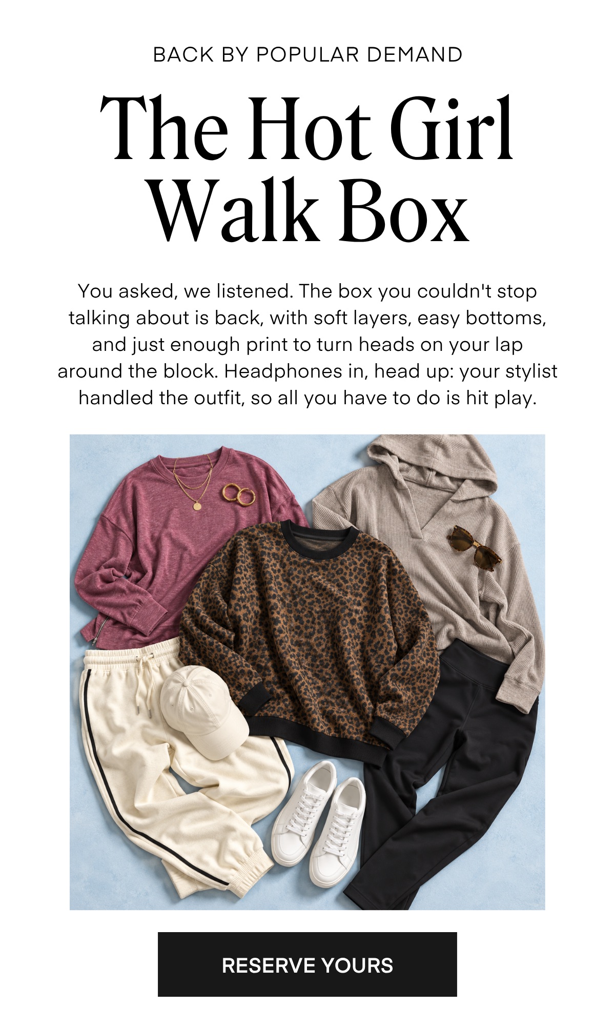 BACK BY POPULAR DEMAND The Hot Girl Walk Box You asked, we listened. The box you couldn't stop talking about is back, with soft layers, easy bottoms, and just enough print to turn heads on your lap around the block. Headphones in, head up: your stylist handled the outfit, so all you have to do is hit play. RESERVE YOURS