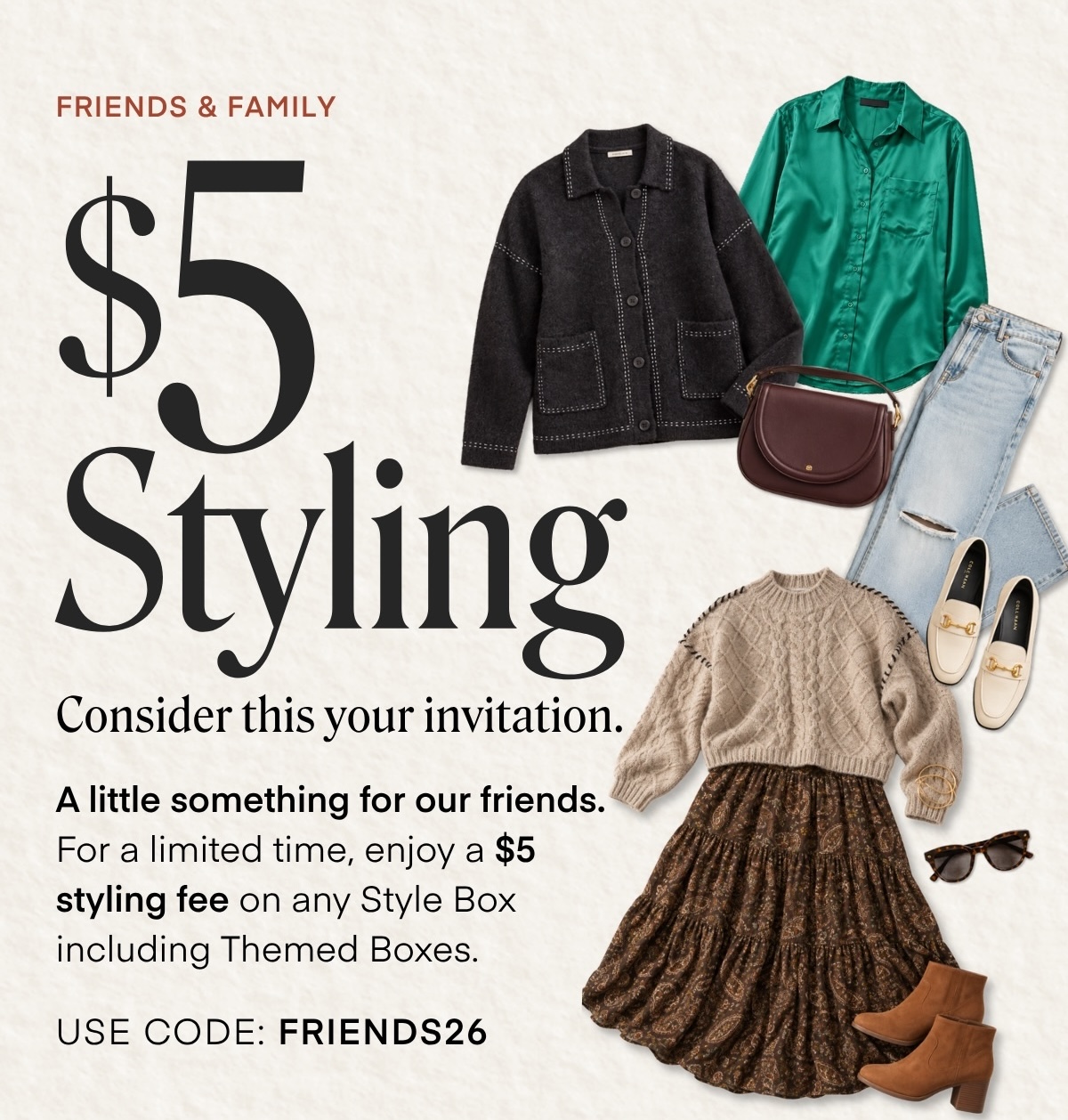 FRIENDS & FAMILY Styling Consider this your invitation. A little something for our friends. For a limited time, enjoy a $5 styling fee on any Style Box including Themed Boxes. USE CODE: FRIENDS26
