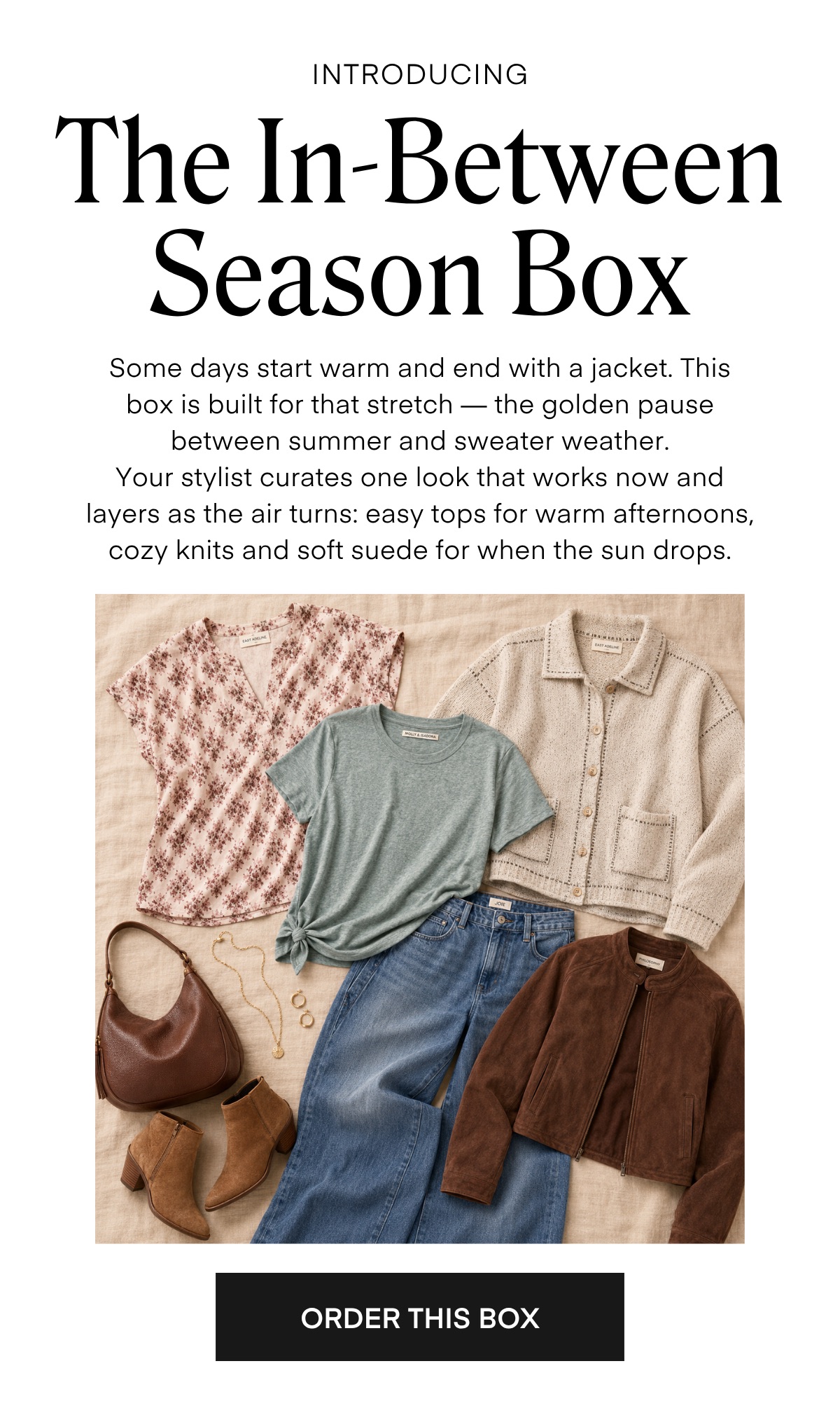 INTRODUCING The In-Between Season Box Some days start warm and end with a jacket. This box is built for that stretch — the golden pause between summer and sweater weather. Your stylist curates one look that works now and layers as the air turns: easy tops for warm afternoons, cozy knits and soft suede for when the sun drops. O. ORDER THIS BOX