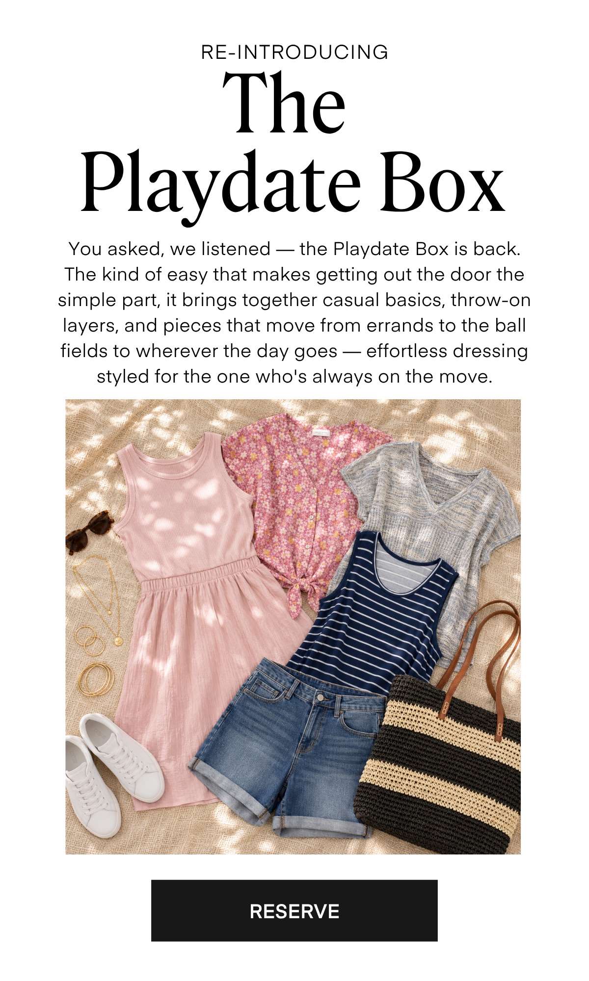 RE-INTRODUCING The Playdate Box You asked, we listened — the Playdate Box is back. The kind of easy that makes getting out the door the simple part, it brings together casual basics, throw-on layers, and pieces that move from errands to the ball fields to wherever the day goes — effortless dressing styled for the one who's always on the move. RESERVE