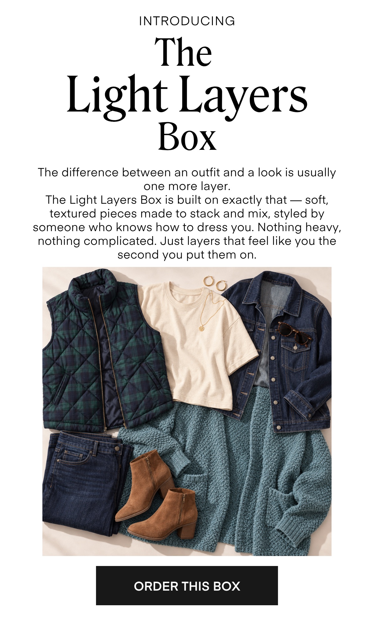 INTRODUCING The Light Layers Box The difference between an outfit and a look is usually one more layer. The Light Layers Box is built on exactly that - soft, textured pieces made to stack and mix, styled by someone who knows how to dress you. Nothing heavy, nothing complicated. Just layers that feel like you the second you put them on. ORDER THIS BOX