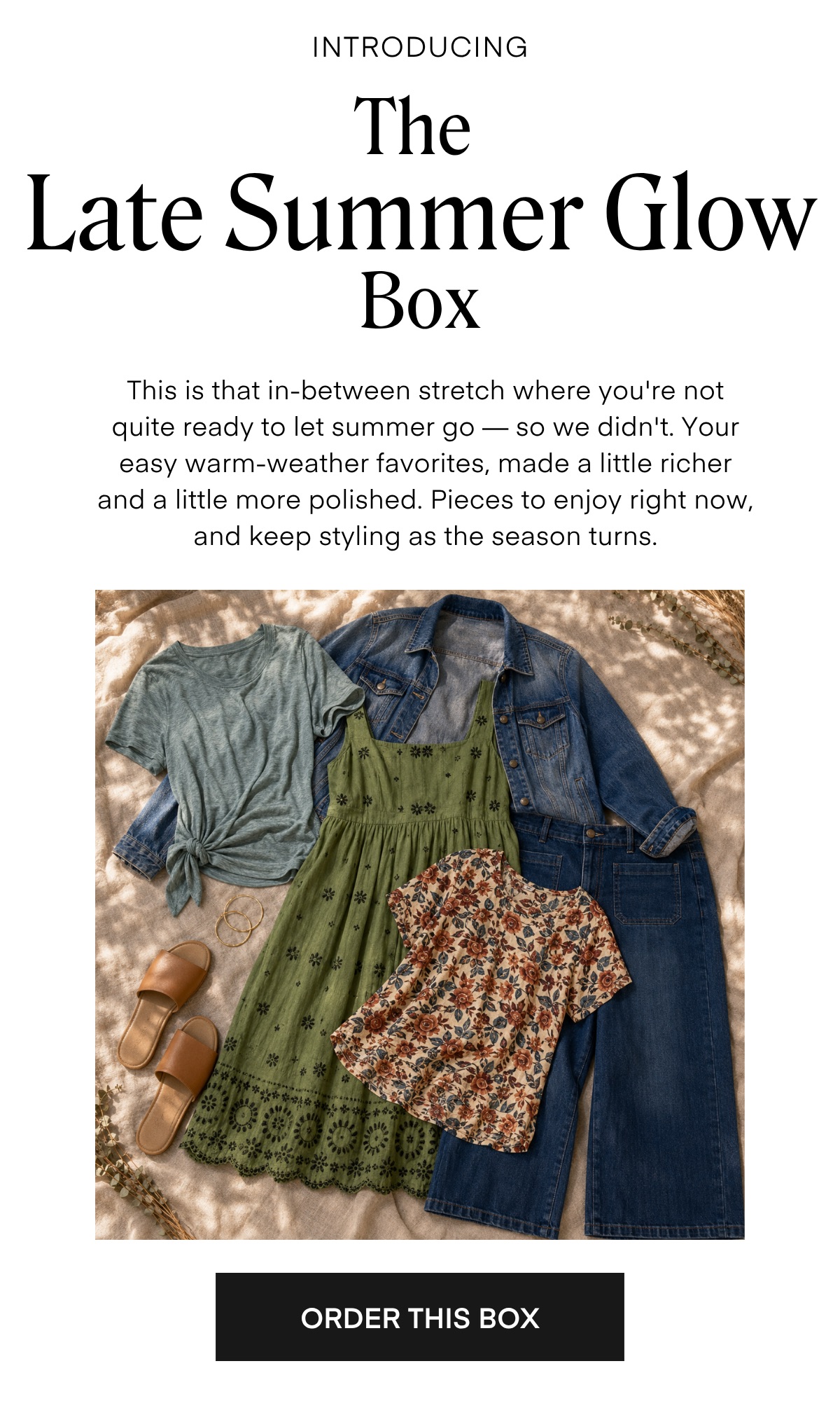 INTRODUCING The Late Summer Glow Box This is that in-between stretch where you're not quite ready to let summer go — so we didn't. Your easy warm-weather favorites, made a little richer and a little more polished. Pieces to enjoy right now, and keep styling as the season turns.
