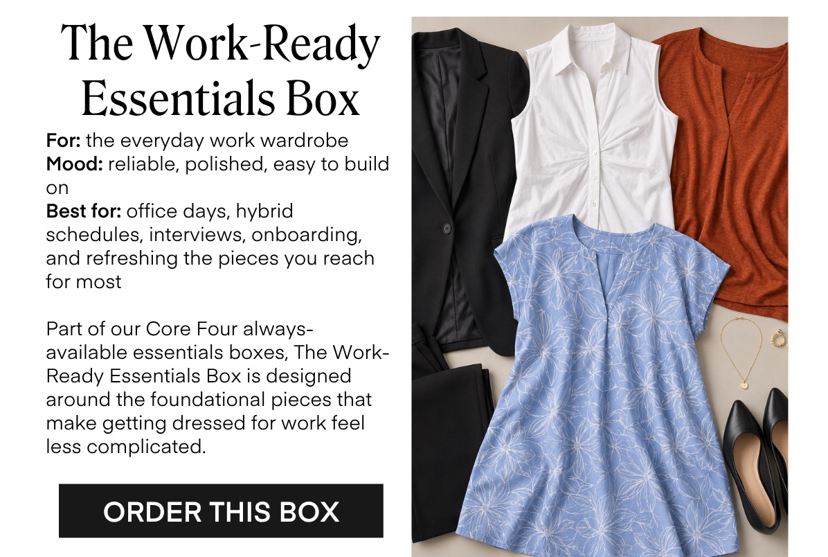 The Work-Ready Essentials Box For: the everyday work wardrobe Mood: reliable, polished, easy to build on Best for: office days, hybrid schedules, interviews, onboarding, and refreshing the pieces you reach for most Part of our Core Four always-available essentials boxes, The Work-Ready Essentials Box is designed around the foundational pieces that make getting dressed for work feel less complicated. ORDER THIS BOX