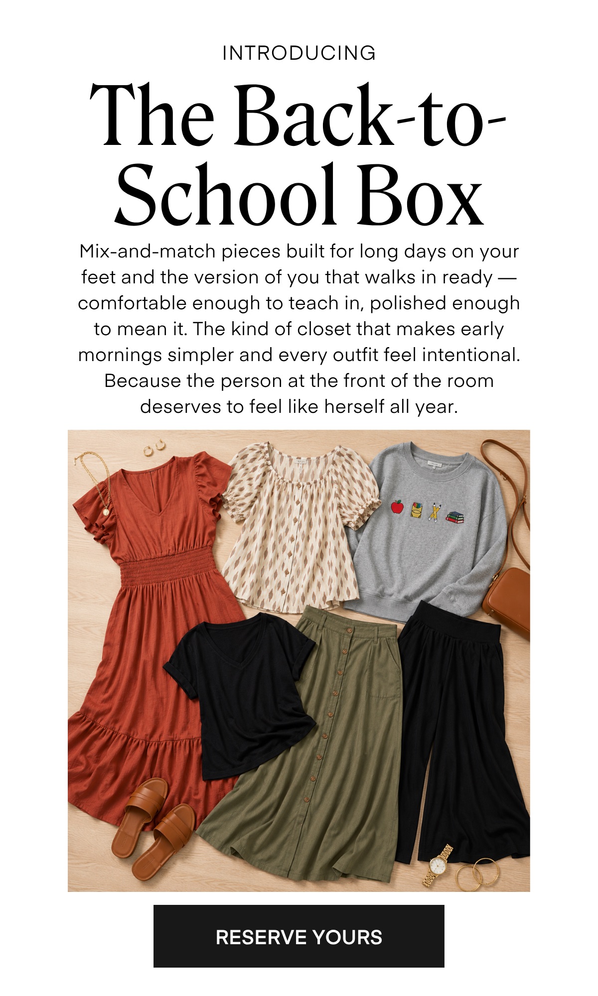 INTRODUCING The Back-to-School Box Mix-and-match pieces built for long days on your teet and the version of you that walks in ready - comtortable enough to teach in, polished enough to mean it. The kind of closet that makes early mornings simpler and every outfit feel intentional. Because the person at the front of the room deserves to feel like herself all year. RESERVE YOURS