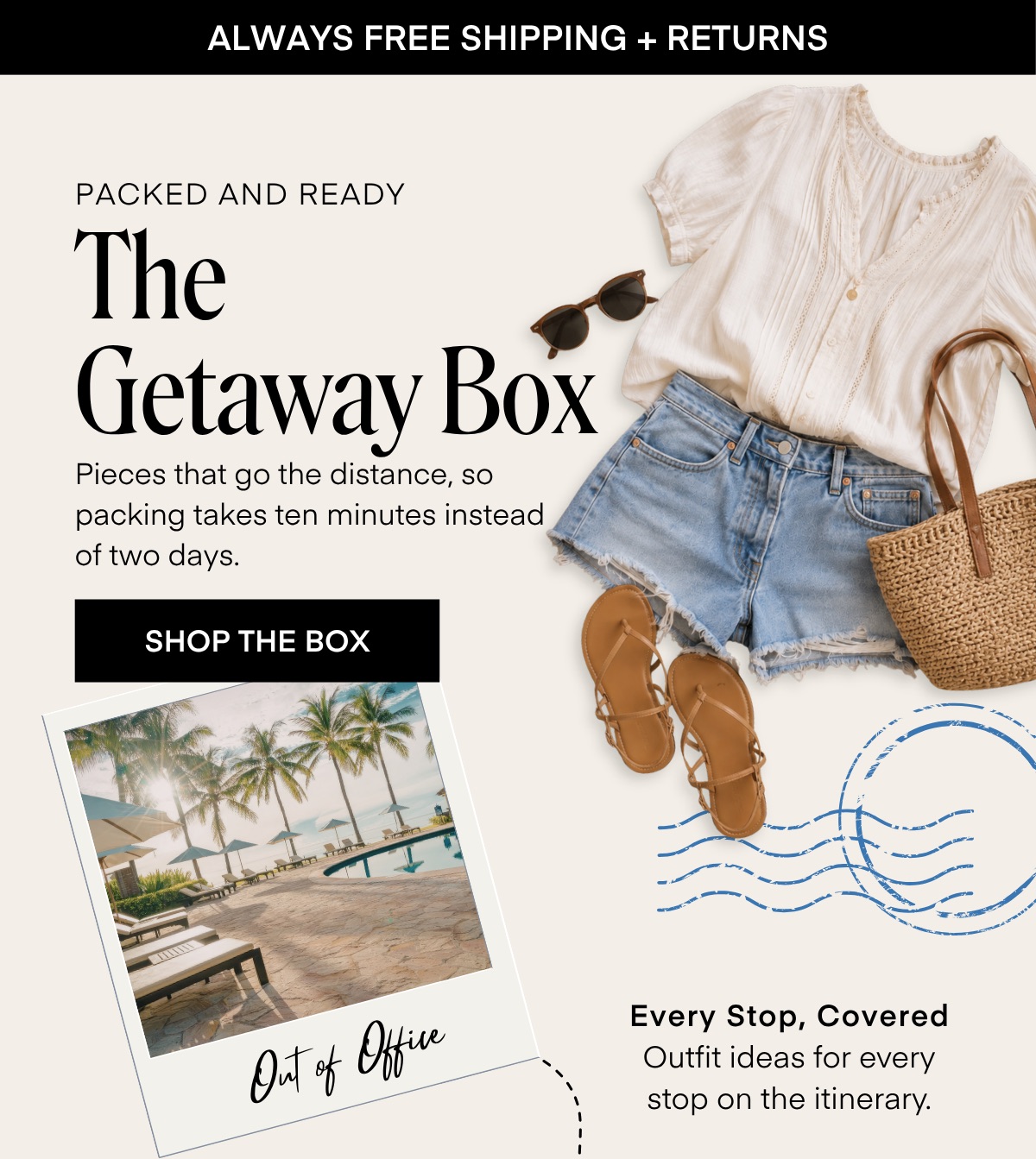 ALWAYS FREE SHIPPING + RETURNS PACKED AND READY The Getaway Box Pieces that go the distance, so packing takes ten minutes instead of two days. SHOP THE BOX Out of Offre Every Stop, Covered Outfit ideas for every stop on the itinerary.