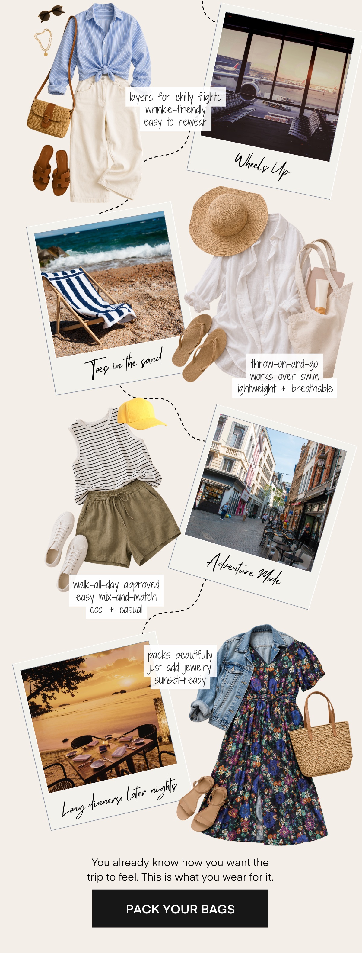 layers for chilly flights wrinkle-friendly easy to rewear Whets Up Joes in the sand throw-on-and-go works over swim lightweight + breathable Adventure Mate walk-all-day approved easy mix-and-match cool + casual packs beautifully just add jewelry 1 sunset-ready Long dinners later nights You already know how you want the trip to feel. This is what you wear for it. PACK YOUR BAGS