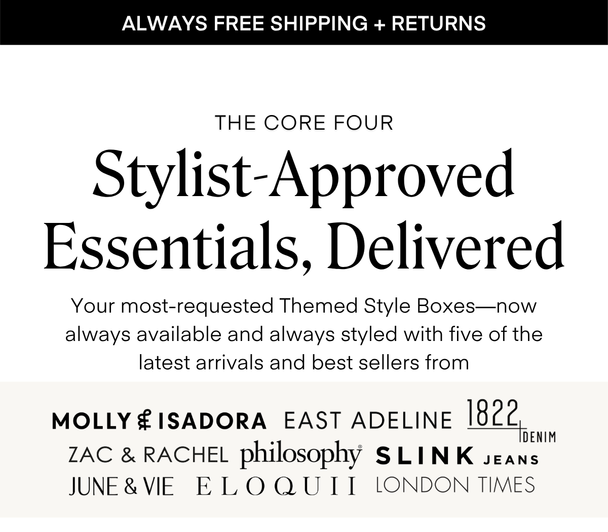 THE CORE FOUR Stylist-Approved Essentials, Delivered Your most-requested Themed Style Boxes—now always available and always styled with five of the latest arrivals and best sellers from MOLLY £ ISADORA EAST ADELINE 1822 DENIM ZAC & RACHEL philosophy SLINK JEANS JUNE & VIE ELOQUII LONDON TIMES