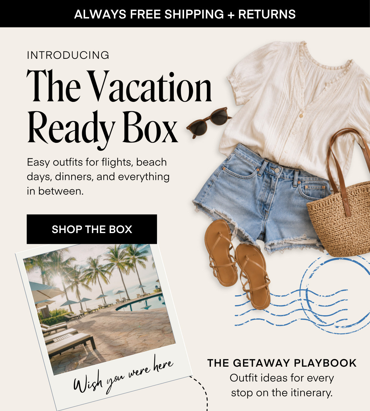 INTRODUCING The Vacation Ready Box Easy outfits for flights, beach days, dinners, and everything in between. SHOP THE BOX Wish you were here THE GETAWAY PLAYBOOK Outfit ideas for every stop on the itinerary.