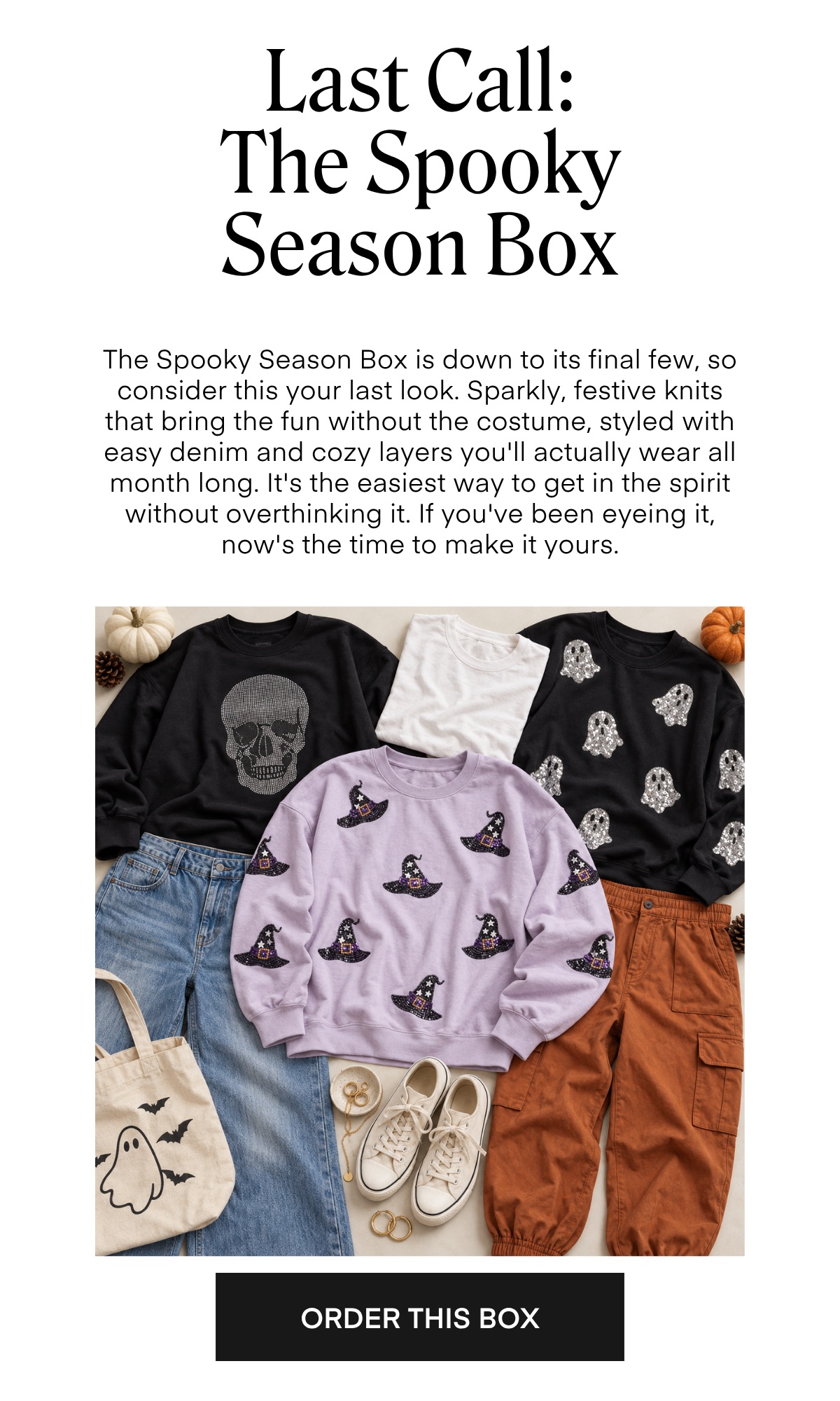 Last Call: The Spooky Season Box The Spooky Season Box is down to its final few, so consider this your last look. Sparkly, festive knits that bring the fun without the costume, styled with easy denim and cozy layers you'll actually wear all month long. It's the easiest way to get in the spirit without overthinking it. If you've been eyeing it, now's the time to make it yours. ORDER THIS BOX