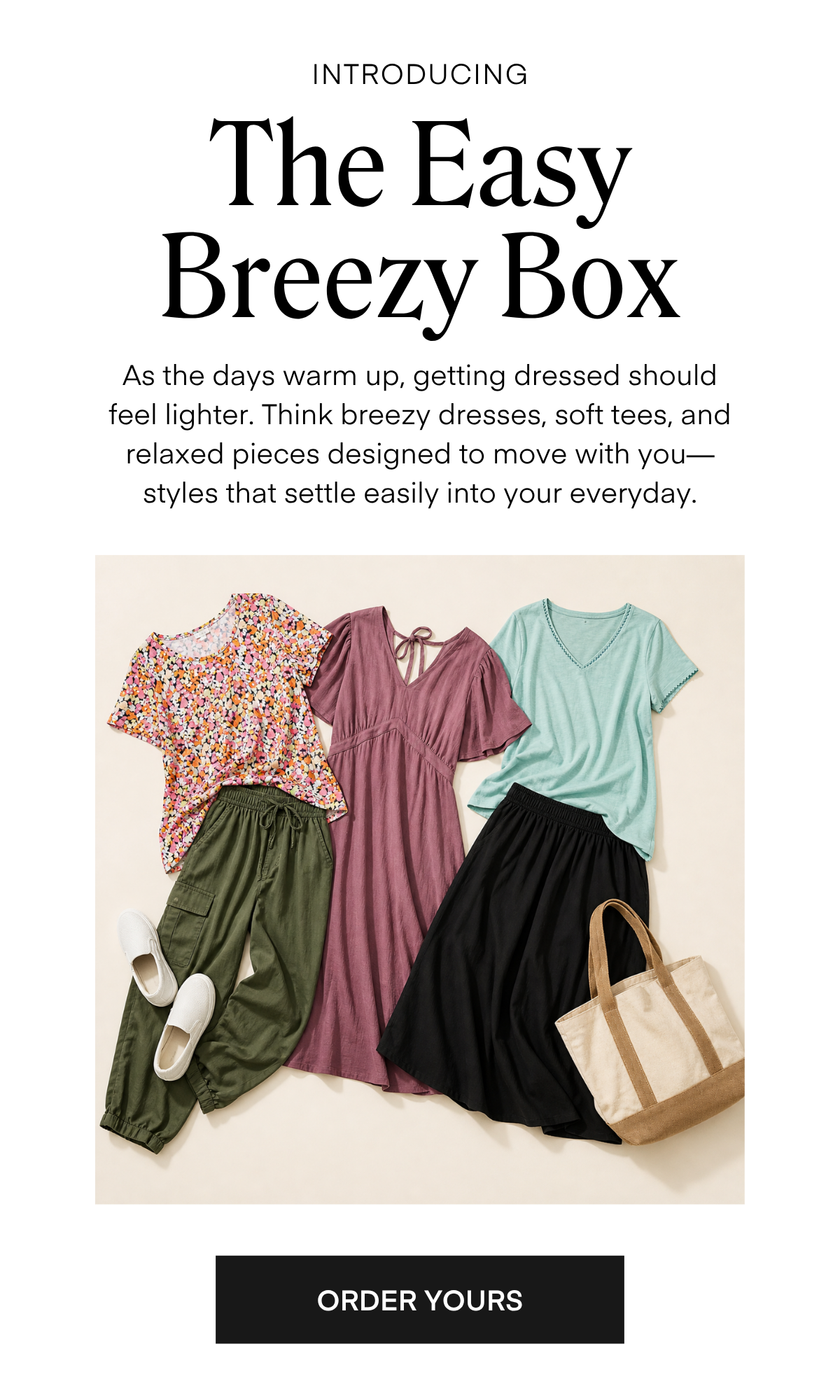 INTRODUCING The Easy Breezy Box As the days warm up, getting dressed should feel lighter. Think breezy dresses, soft tees, and relaxed pieces designed to move with you— styles that settle easily into your everyday.