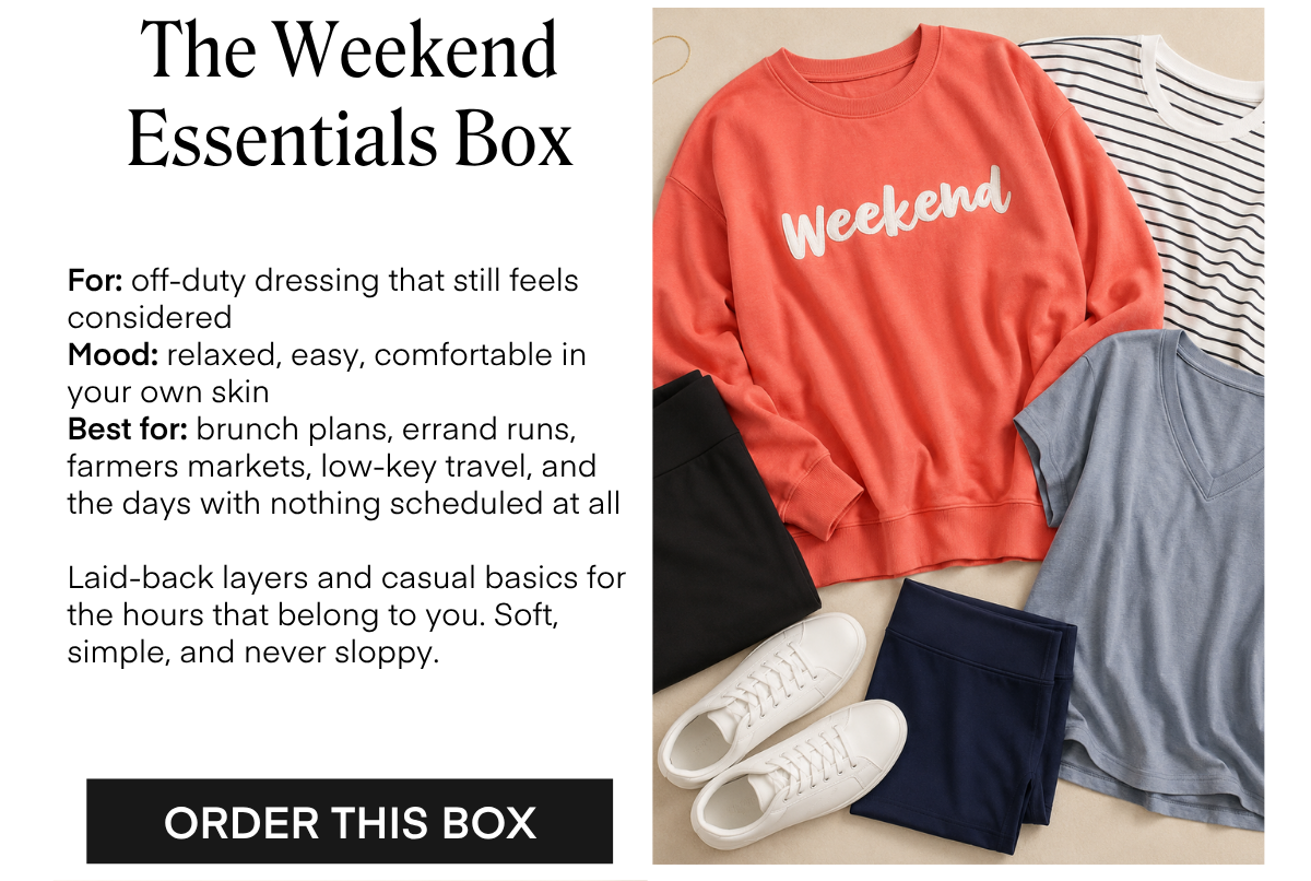 The Weekend Essentials Box For: off-duty dressing that still feels considered Mood: relaxed, easy, comfortable in your own skin Best for: brunch plans, errand runs, farmers markets, low-key travel, and the days with nothing scheduled at all Laid-back layers and casual basics for the hours that belong to you. Soft, simple, and never sloppy. ORDER THIS BOX