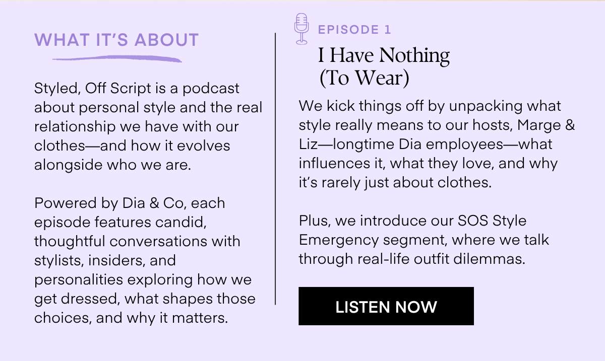 WHAT IT'S ABOUT  Styled, Off Script is a podcast about personal style and the real relationship we have with our clothes-and how it evolves alongside who we are.  Powered by Dia & Co, each episode features candid, thoughtful conversations with stylists, insiders, and personalities exploring how we get dressed, what shapes those choices, and why it matters.  EPISODE 1  I Have Nothing (To Wear)  We kick things off by unpacking what style really means to our hosts, Marge & Liz-longtime Dia employees-what influences it, what they love, and why it's rarely just about clothes.  Plus, we introduce our SOS Style Emergency segment, where we talk through real-life outfit dilemmas.  LISTEN NOW