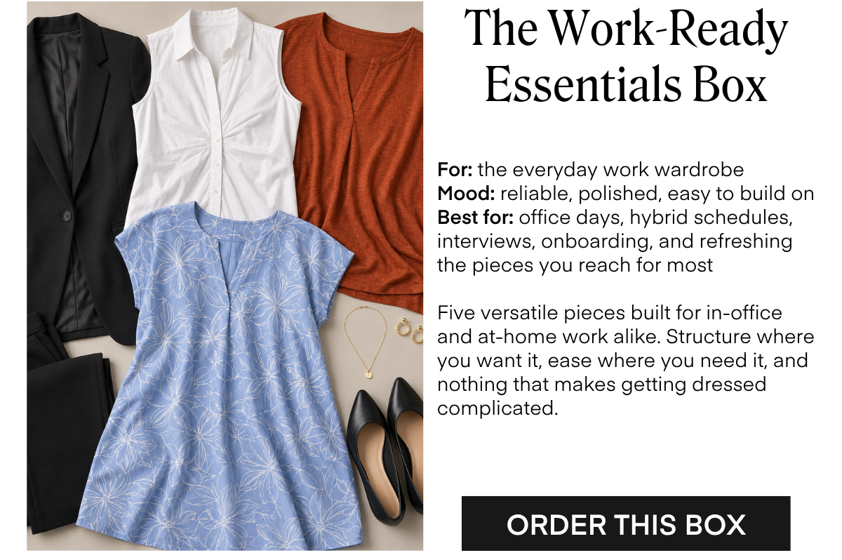 The Work-Ready Essentials Box For: the everyday work wardrobe Mood: reliable, polished, easy to build on Best for: office days, hybrid schedules, interviews, onboarding, and refreshing the pieces you reach for most Five versatile pieces built for in-office and at-home work alike. Structure where you want it, ease where you need it, and nothing that makes getting dressed complicated. ORDER THIS BOX