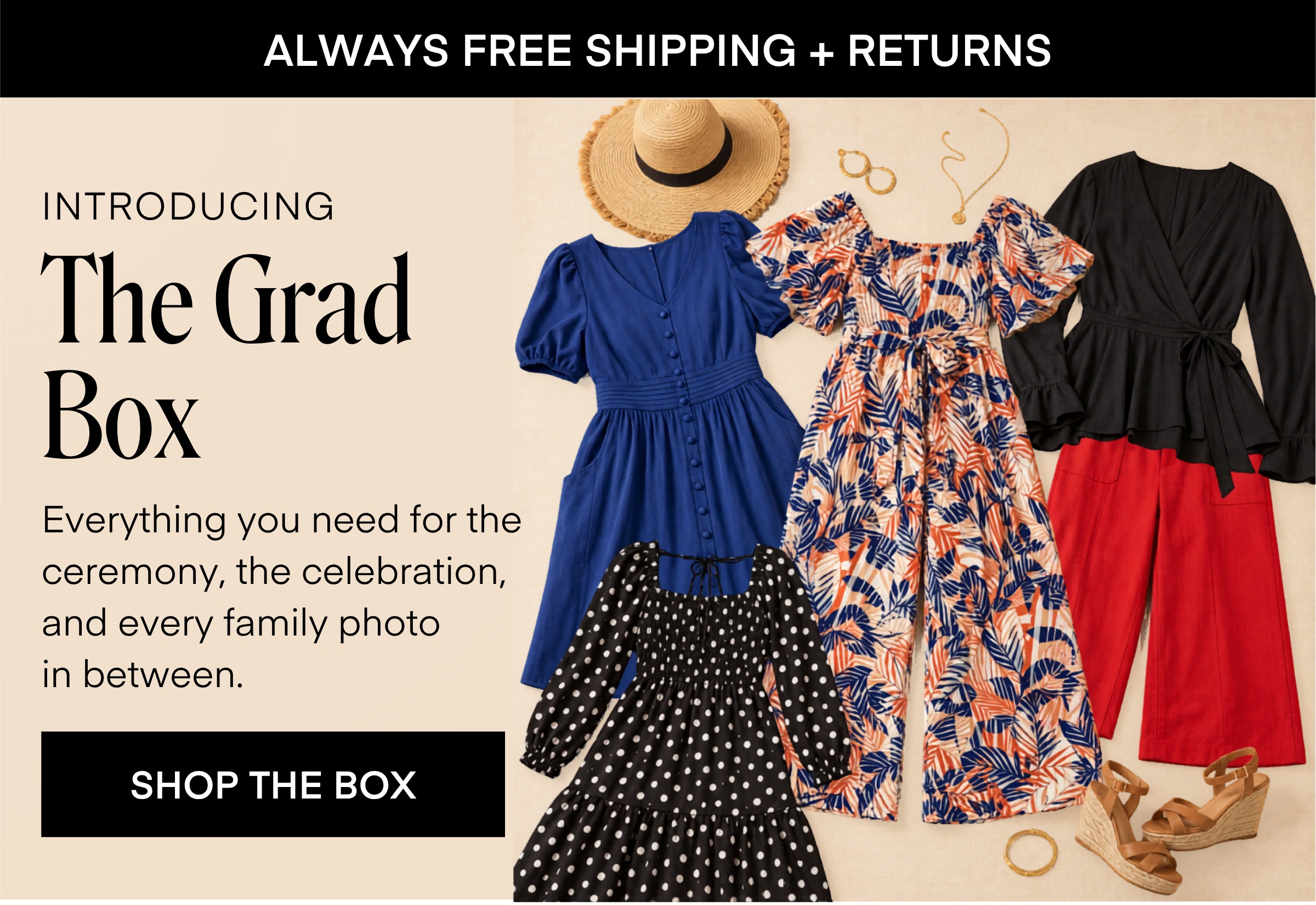 ALWAYS FREE SHIPPING + RETURNS INTRODUCING The Grad Box Everything you need for the ceremony, the celebration, and every family photo in between. SHOP THE BOX