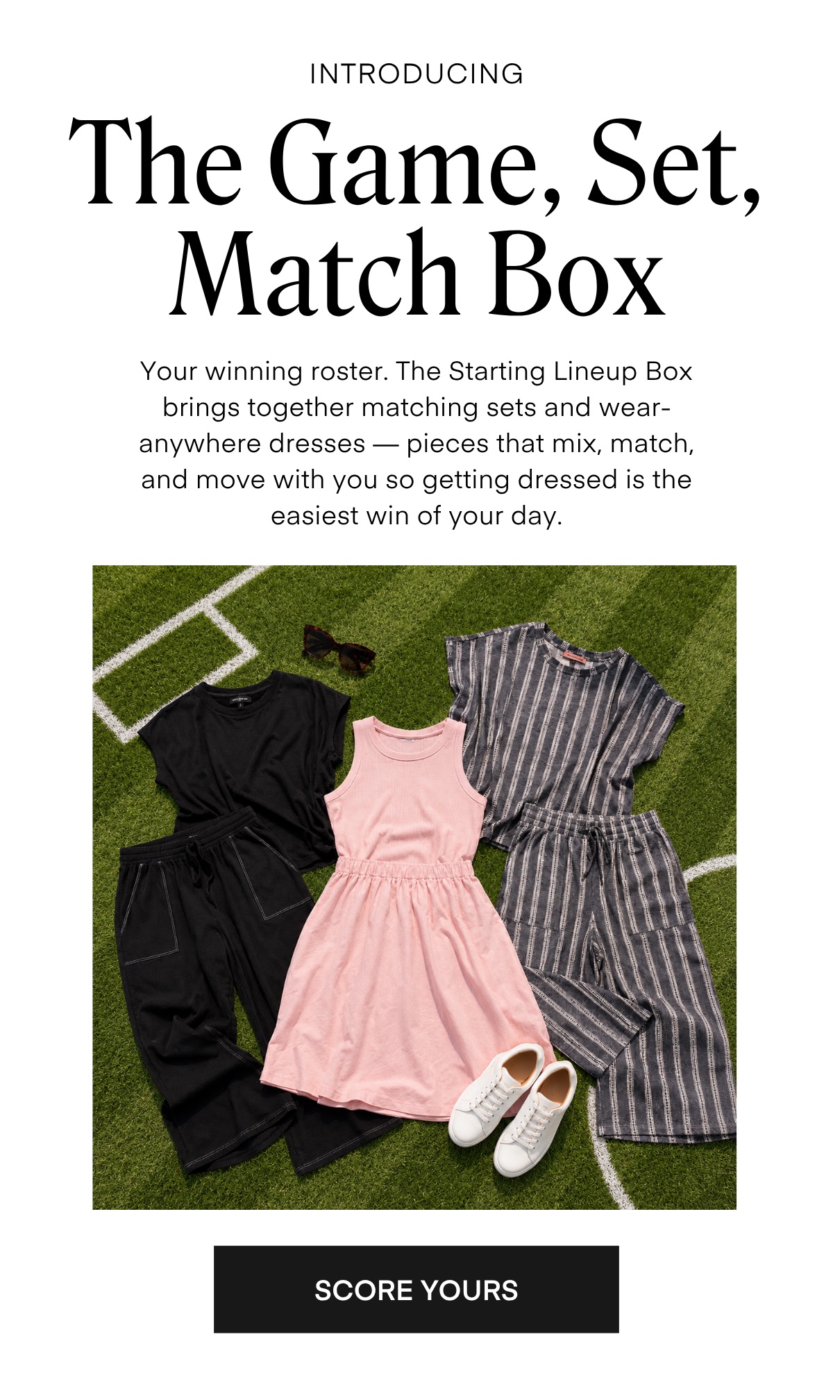 INTRODUCING The Game, Set, Match Box Your winning roster. The Starting Lineup Box brings together matching sets and wear-anywhere dresses — pieces that mix, match, and move with you so getting dressed is the easiest win of your day.