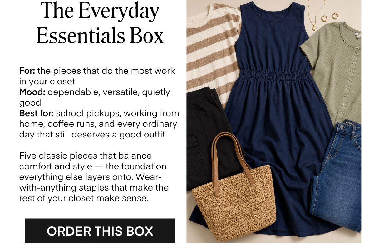 The Everyday Essentials Box For: the pieces that do the most work in your closet Mood: dependable, versatile, quietly good Best for: school pickups, working from home, coffee runs, and every ordinary day that still deserves a good outfit Five classic pieces that balance comfort and style — the foundation everything else layers onto. Wear-with-anything staples that make the rest of your closet make sense. ORDER THIS BOX