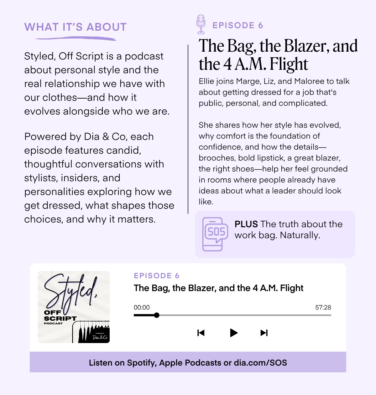 WHAT IT'S ABOUT Styled, Off Script is a podcast about personal style and the real relationship we have with our clothes-and how it evolves alongside who we are. Powered by Dia & Co, each episode features candid, thoughtful conversations with stylists, insiders, and personalities exploring how we get dressed, what shapes those choices, and why it matters. EPISODE 6 The Bag, the Blazer, and the 4 A.M. Flight Ellie joins Marge, Liz, and Maloree to talk about getting dressed for a job that's public, personal, and complicated. She shares how her style has evolved, why comfort is the foundation of confidence, and how the details— brooches, bold lipstick, a great blazer, the right shoes-help her feel grounded in rooms where people already have ideas about what a leader should look like. 505 PLUS The truth about the work bag. Naturally. Styld. SCRIPT PODCAST EPISODE 6 The Bag, the Blazer, and the 4 A.M. Flight 00:00 57:28 K Dia & Co ▶ Listen on Spotify, Apple Podcasts or dia.com/SOS