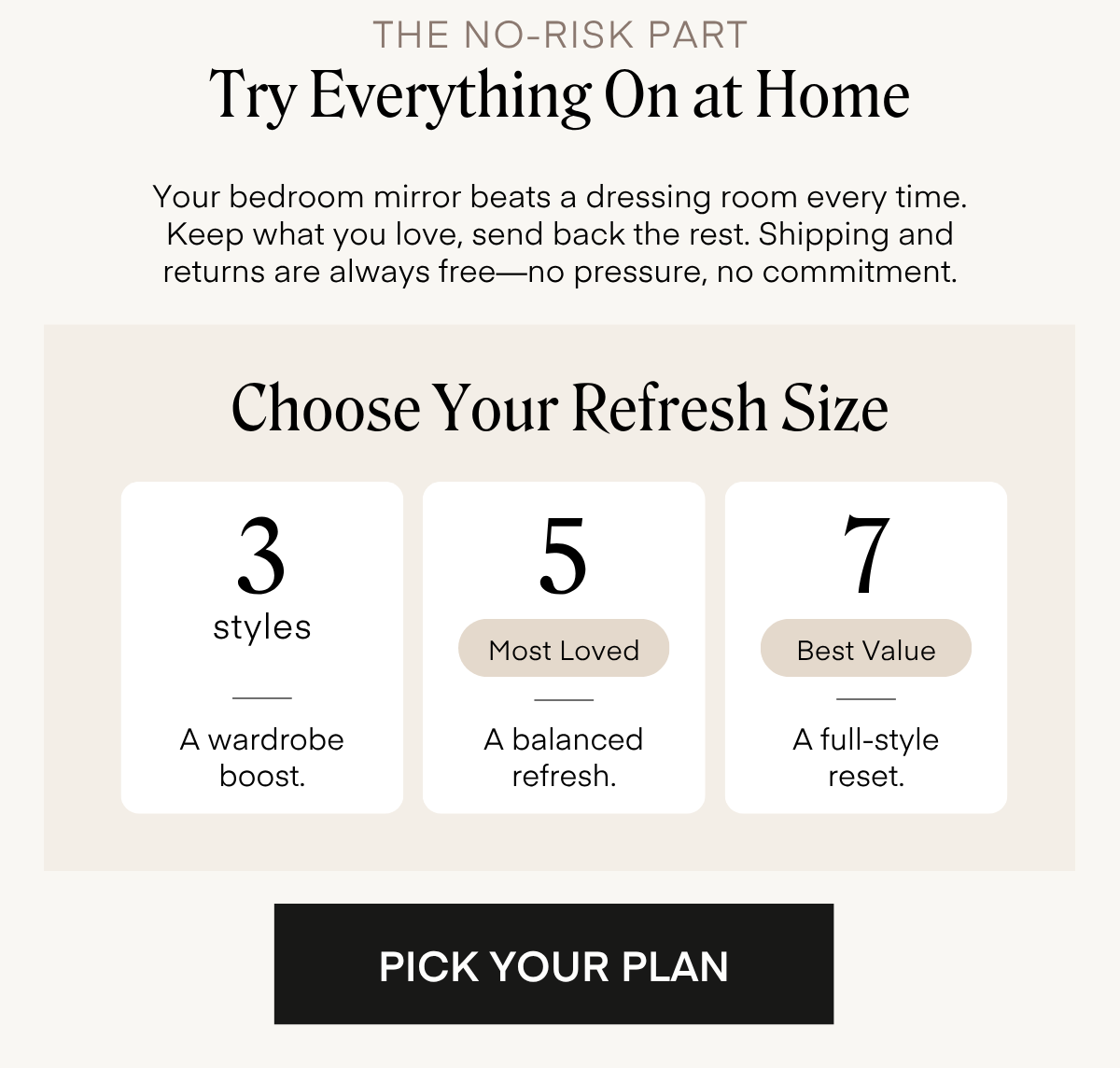 THE NO-RISK PART Try Everything On at Home Your bedroom mirror beats a dressing room every time. Keep what you love, send back the rest. Shipping and returns are always free—no pressure, no commitment. Choose Your Refresh Size 3 styles A wardrobe boost. 5 Most Loved A balanced refresh. 7 Best Value A full-style reset. PICK YOUR PLAN